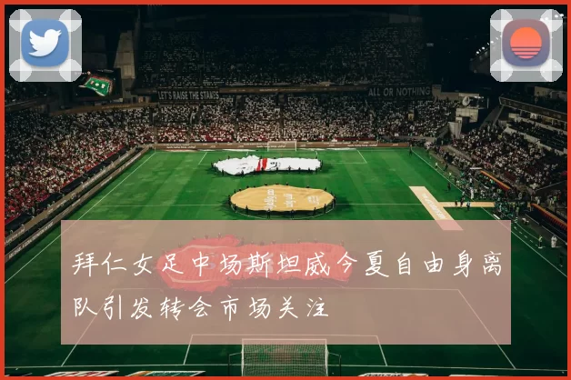拜仁女足中场斯坦威今夏自由身离队引发转会市场关注