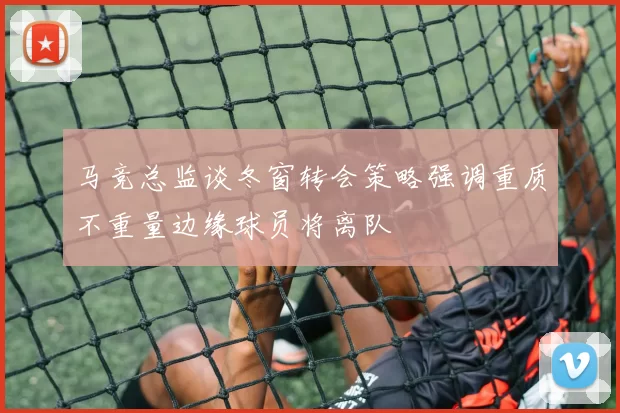 马竞总监谈冬窗转会策略强调重质不重量边缘球员将离队