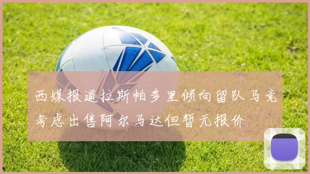 西媒报道拉斯帕多里倾向留队马竞考虑出售阿尔马达但暂无报价