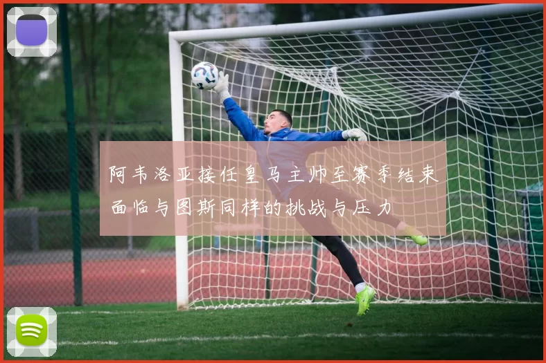 阿韦洛亚接任皇马主帅至赛季结束面临与图斯同样的挑战与压力