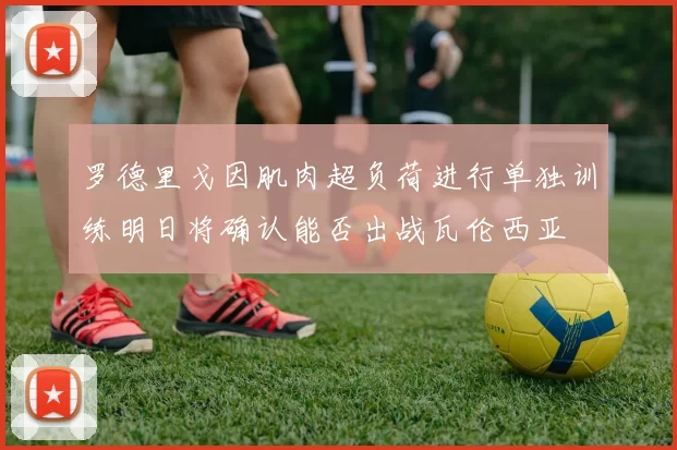 罗德里戈因肌肉超负荷进行单独训练明日将确认能否出战瓦伦西亚