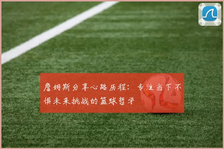 詹姆斯分享心路历程：专注当下不惧未来挑战的篮球哲学