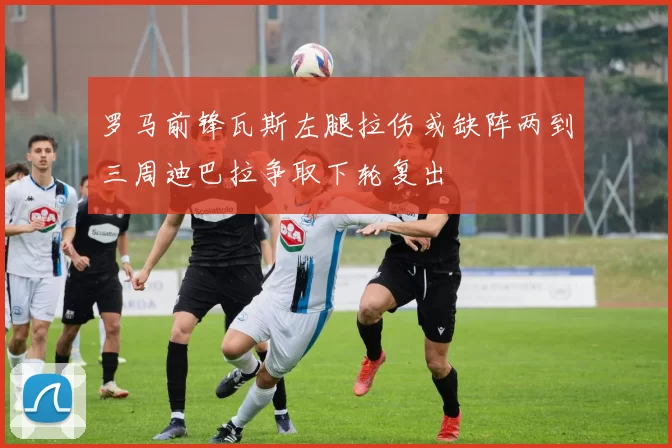 罗马前锋瓦斯左腿拉伤或缺阵两到三周迪巴拉争取下轮复出