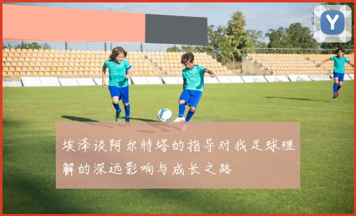 埃泽谈阿尔特塔的指导对我足球理解的深远影响与成长之路